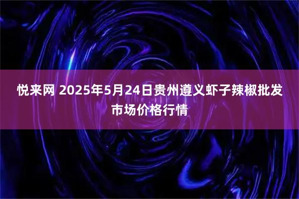 悦来网 2025年5月24日贵州遵义虾子辣椒批发市场价格行情