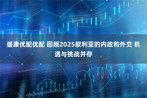 盛康优配优配 回顾2025叙利亚的内政和外交 机遇与挑战并存