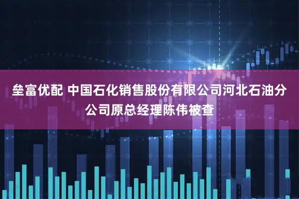 垒富优配 中国石化销售股份有限公司河北石油分公司原总经理陈伟被查