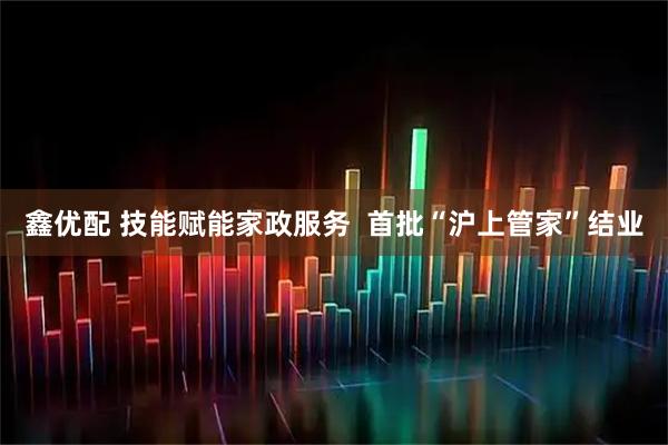 鑫优配 技能赋能家政服务  首批“沪上管家”结业