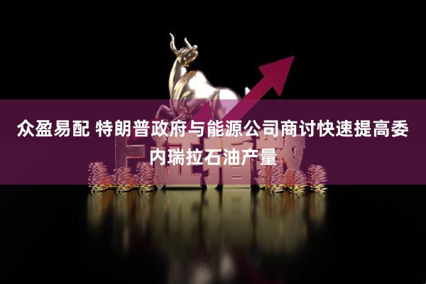 众盈易配 特朗普政府与能源公司商讨快速提高委内瑞拉石油产量