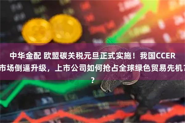 中华金配 欧盟碳关税元旦正式实施！我国CCER市场倒逼升级，上市公司如何抢占全球绿色贸易先机？