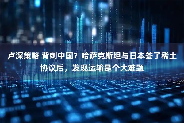 卢深策略 背刺中国？哈萨克斯坦与日本签了稀土协议后，发现运输是个大难题
