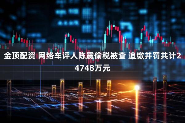 金顶配资 网络车评人陈震偷税被查 追缴并罚共计24748万元