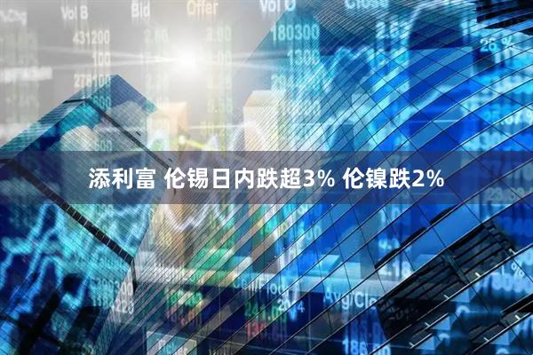 添利富 伦锡日内跌超3% 伦镍跌2%