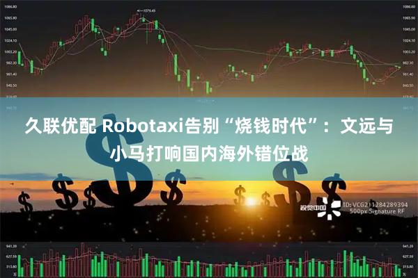 久联优配 Robotaxi告别“烧钱时代”：文远与小马打响国内海外错位战