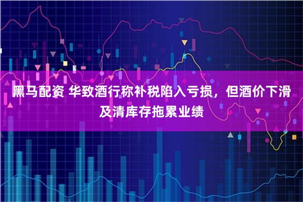黑马配资 华致酒行称补税陷入亏损，但酒价下滑及清库存拖累业绩